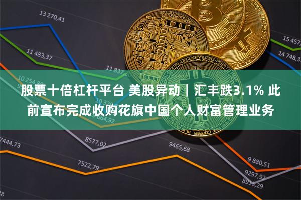 股票十倍杠杆平台 美股异动｜汇丰跌3.1% 此前宣布完成收购花旗中国个人财富管理业务