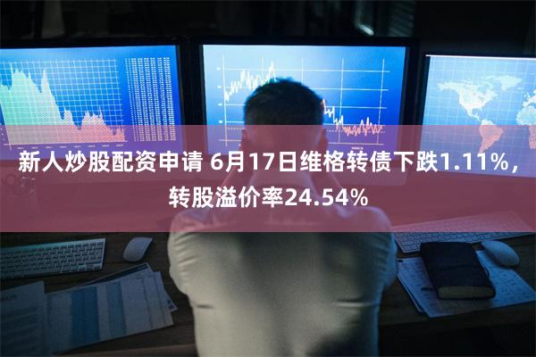 新人炒股配资申请 6月17日维格转债下跌1.11%，转股溢价率24.54%