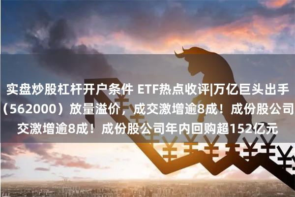 实盘炒股杠杆开户条件 ETF热点收评|万亿巨头出手！中证100ETF基金（562000）放量溢价，成交激增逾8成！成份股公司年内回购超152亿元