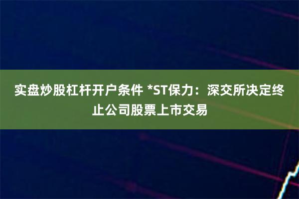 实盘炒股杠杆开户条件 *ST保力：深交所决定终止公司股票上市交易