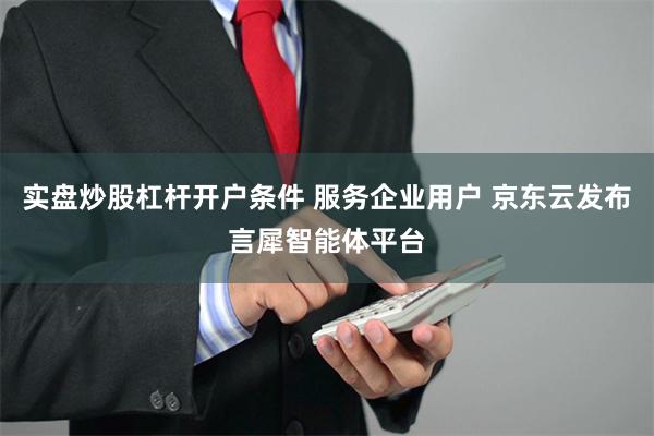 实盘炒股杠杆开户条件 服务企业用户 京东云发布言犀智能体平台