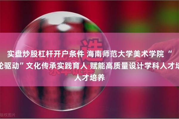 实盘炒股杠杆开户条件 海南师范大学美术学院 “四轮驱动”文化传承实践育人 赋能高质量设计学科人才培养