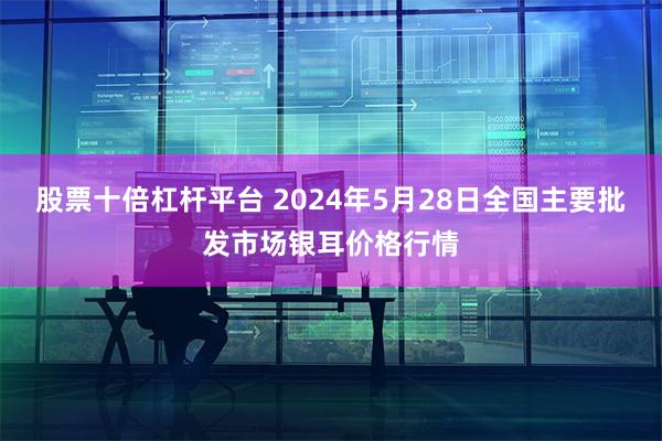 股票十倍杠杆平台 2024年5月28日全国主要批发市场银耳价格行情