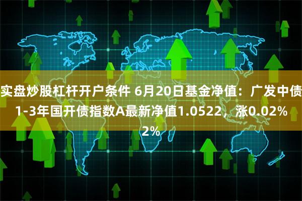 实盘炒股杠杆开户条件 6月20日基金净值：广发中债1-3年国开债指数A最新净值1.0522，涨0.02%