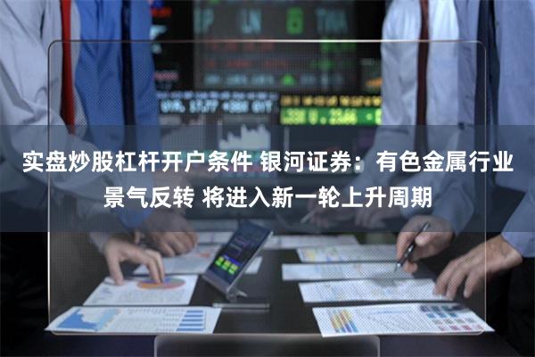 实盘炒股杠杆开户条件 银河证券：有色金属行业景气反转 将进入新一轮上升周期