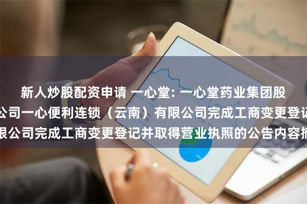 新人炒股配资申请 一心堂: 一心堂药业集团股份有限公司关于全资子公司一心便利连锁（云南）有限公司完成工商变更登记并取得营业执照的公告内容摘要