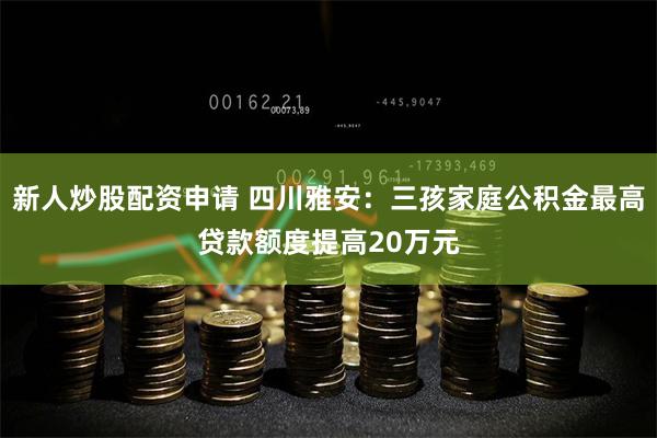 新人炒股配资申请 四川雅安：三孩家庭公积金最高贷款额度提高20万元