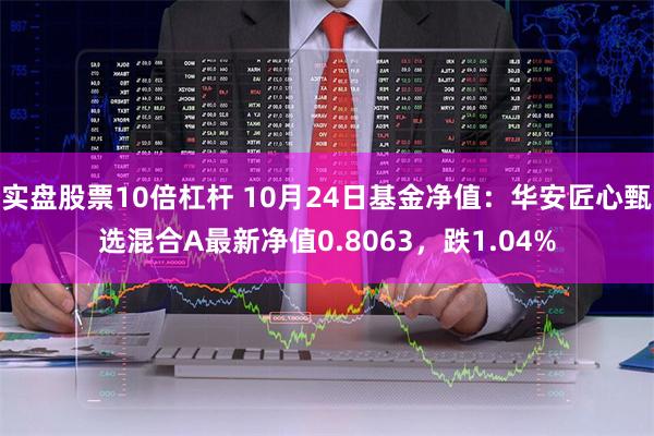 实盘股票10倍杠杆 10月24日基金净值：华安匠心甄选混合A最新净值0.8063，跌1.04%