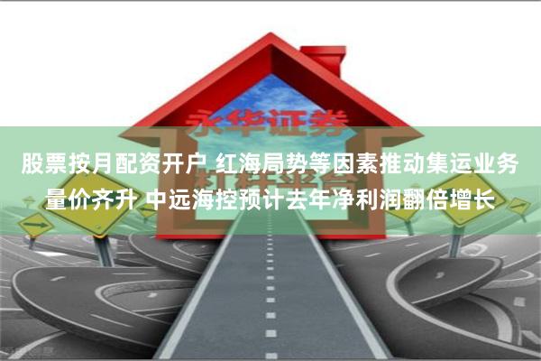 股票按月配资开户 红海局势等因素推动集运业务量价齐升 中远海控预计去年净利润翻倍增长