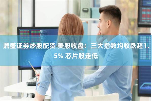 鼎盛证券炒股配资 美股收盘：三大指数均收跌超1.5% 芯片股走低