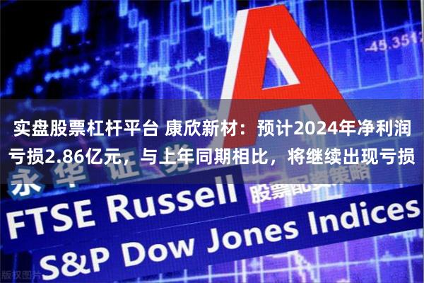 实盘股票杠杆平台 康欣新材：预计2024年净利润亏损2.86亿元，与上年同期相比，将继续出现亏损