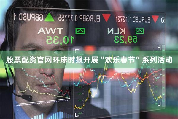 股票配资官网环球时报开展“欢乐春节”系列活动
