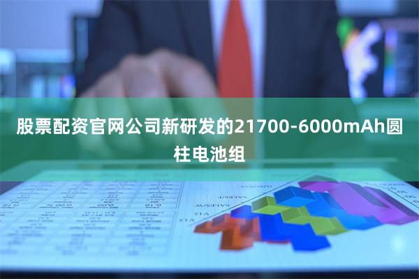 股票配资官网公司新研发的21700-6000mAh圆柱电池组