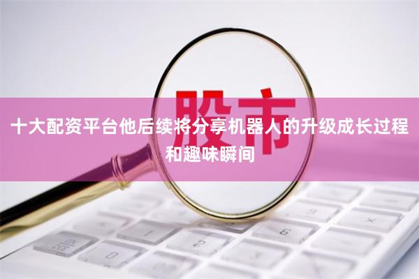 十大配资平台他后续将分享机器人的升级成长过程和趣味瞬间