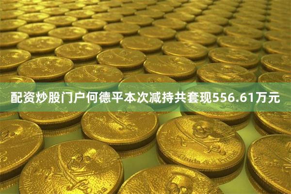 配资炒股门户何德平本次减持共套现556.61万元