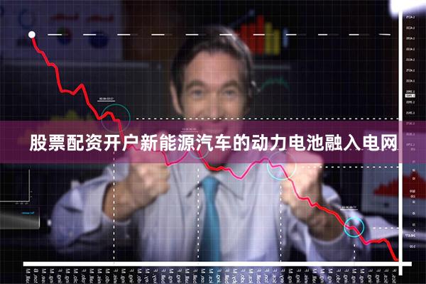 股票配资开户新能源汽车的动力电池融入电网
