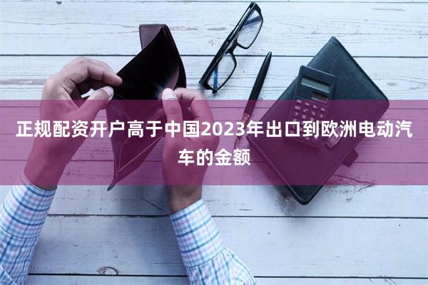 正规配资开户高于中国2023年出口到欧洲电动汽车的金额